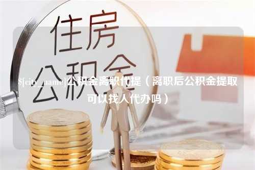 南漳公积金离职代提（离职后公积金提取可以找人代办吗）