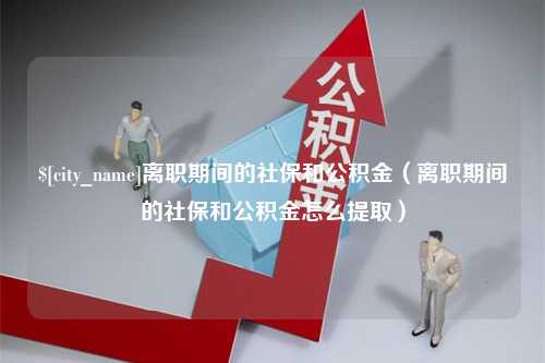 南漳离职期间的社保和公积金（离职期间的社保和公积金怎么提取）