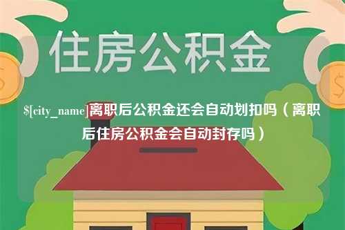 南漳离职后公积金还会自动划扣吗（离职后住房公积金会自动封存吗）