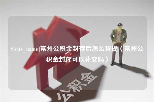 南漳常州公积金封存后怎么帮提（常州公积金封存可以补交吗）