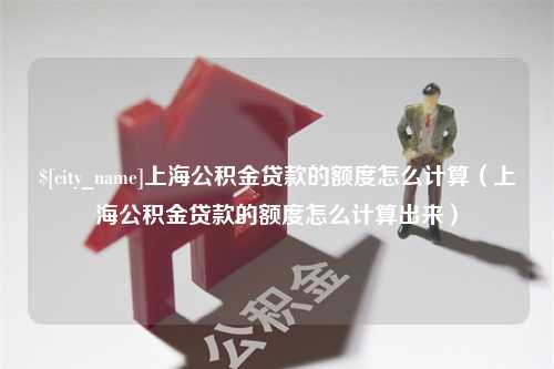 南漳上海公积金贷款的额度怎么计算（上海公积金贷款的额度怎么计算出来）